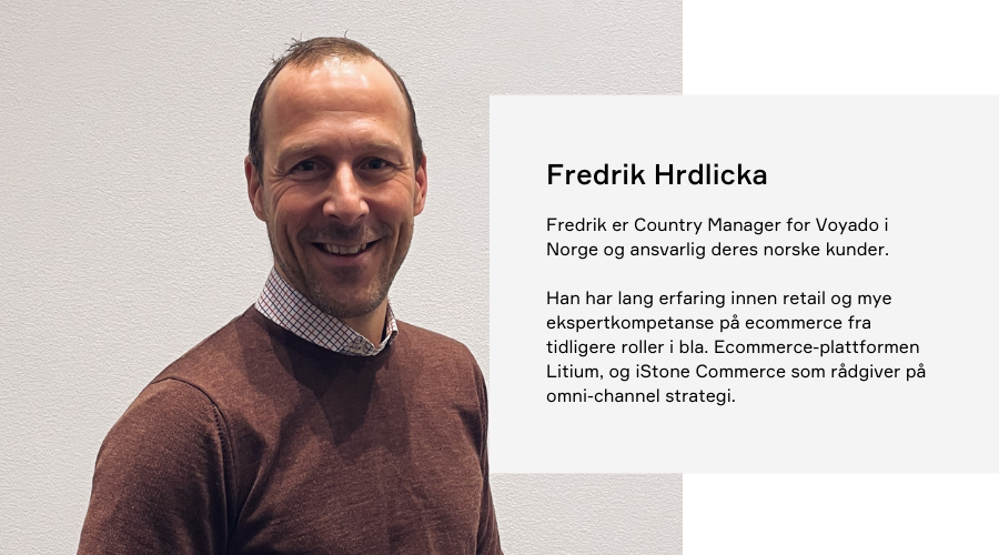 Fredrik Herdlicka  Fredrik er Country Manager for Voyado i Norge og ansvarlig for alle deres norske kunder. Han har lang erfaring innen retail og ekspertkunnskap og mye ekspertkompetanse på ecommerce fra tidligere roller i bla. Ecommerce-plattformen Litium, og iStone Commerce som rådgiver på omni.channel strategi.
